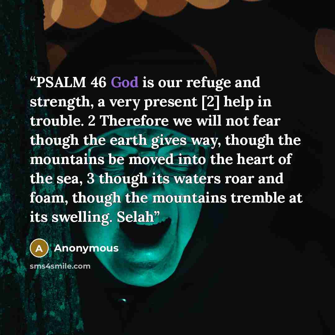 “PSALM 46 God is our refuge and strength, a very present [2] help in trouble. 2 Therefore we will not fear though the earth gives way, though the mountains be moved into the heart of the sea, 3 though its waters roar and foam, though the mountains tremble at its swelling. Selah” quote by Anonymous