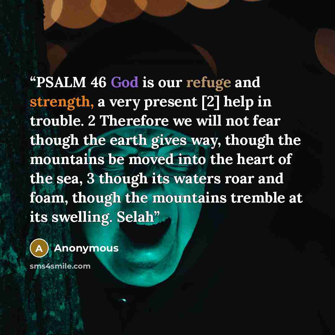 “PSALM 46 God is our refuge and strength, a very present [2] help in trouble. 2 Therefore we will not fear though the earth gives way, though the mountains be moved into the heart of the sea, 3 though its waters roar and foam, though the mountains tremble at its swelling. Selah” quote by Anonymous