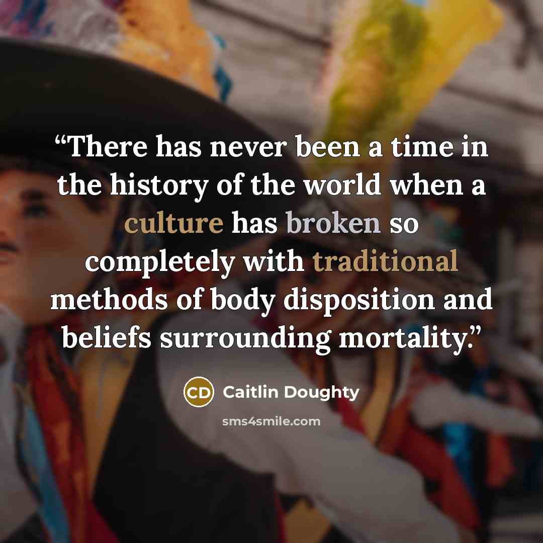 “There has never been a time in the history of the world when a culture has broken so completely with traditional methods of body disposition and beliefs surrounding mortality.” quote by Caitlin Doughty