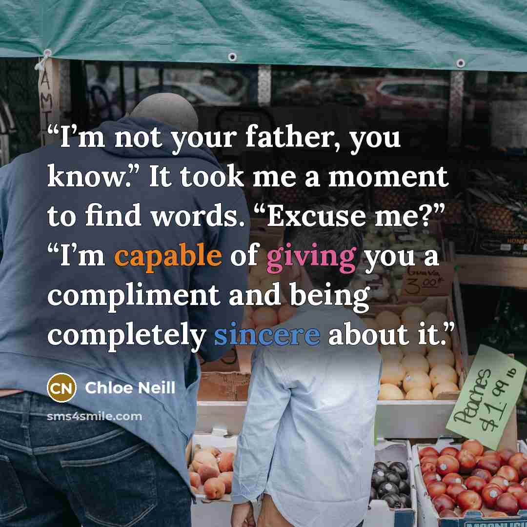 “I’m not your father, you know.” It took me a moment to find words. “Excuse me?” “I’m capable of giving you a compliment and being completely sincere about it.” quote by Chloe Neill