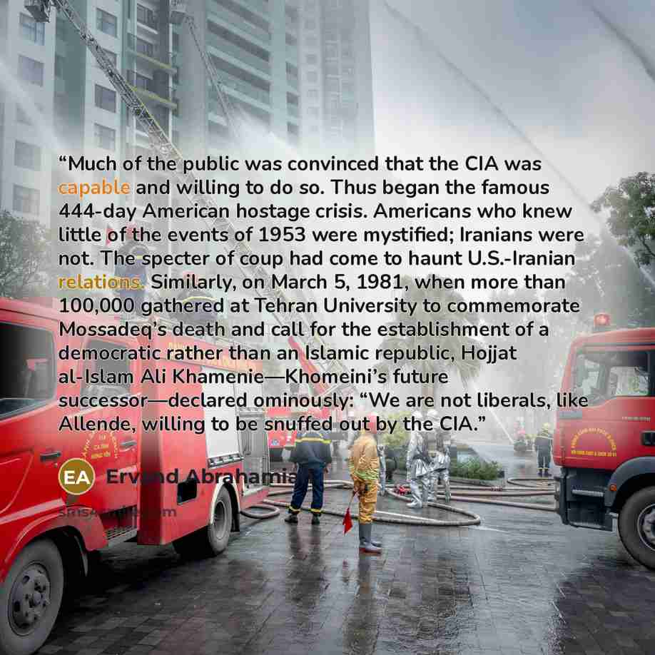 “Much of the public was convinced that the CIA was capable and willing to do so. Thus began the famous 444-day American hostage crisis. Americans who knew little of the events of 1953 were mystified; Iranians were not. The specter of coup had come to haunt U.S.-Iranian relations. Similarly, on…” quote by Ervand Abrahamian