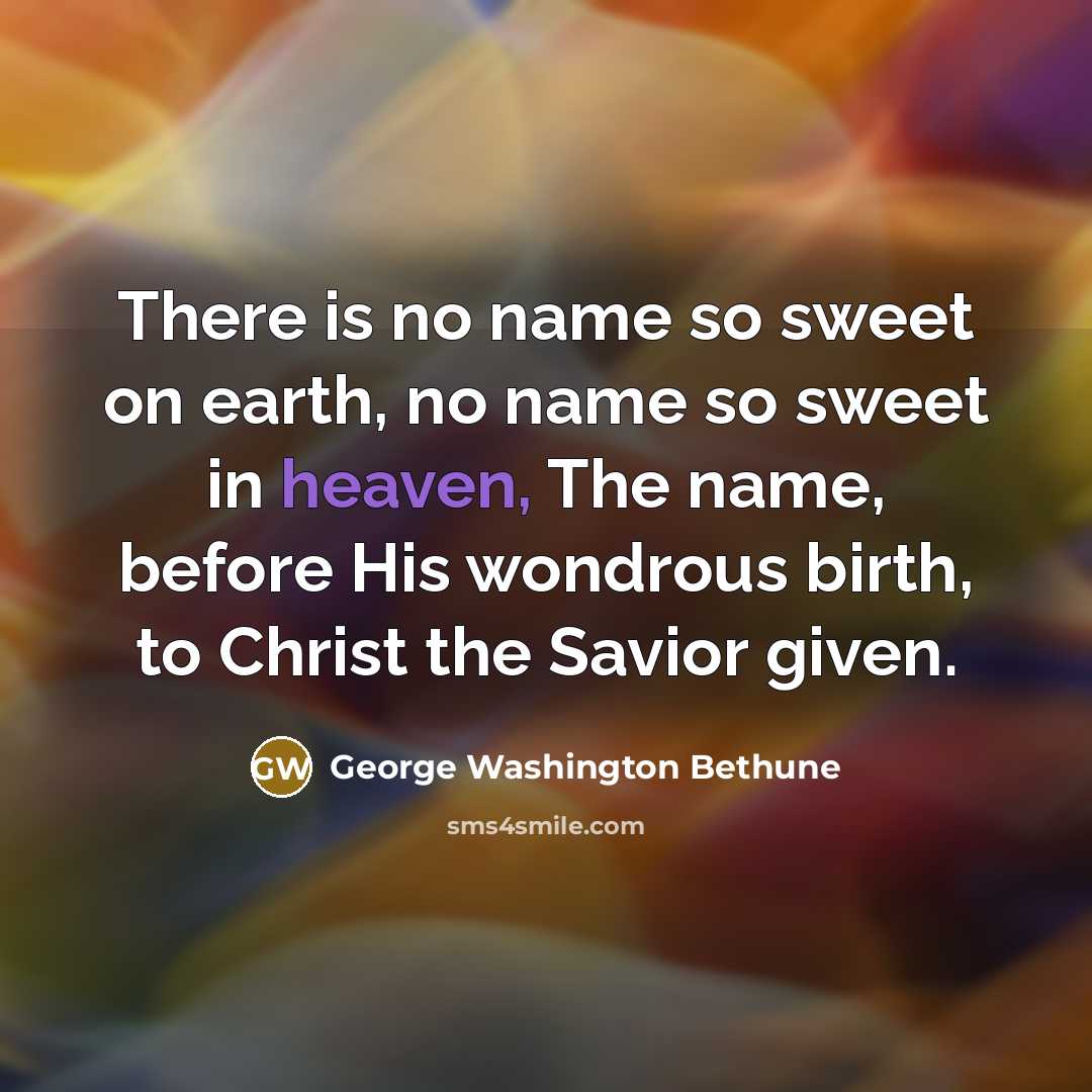“There is no name so sweet on earth, no name so sweet in heaven, The name, before His wondrous birth, to Christ the Savior given.” quote by George Washington Bethune