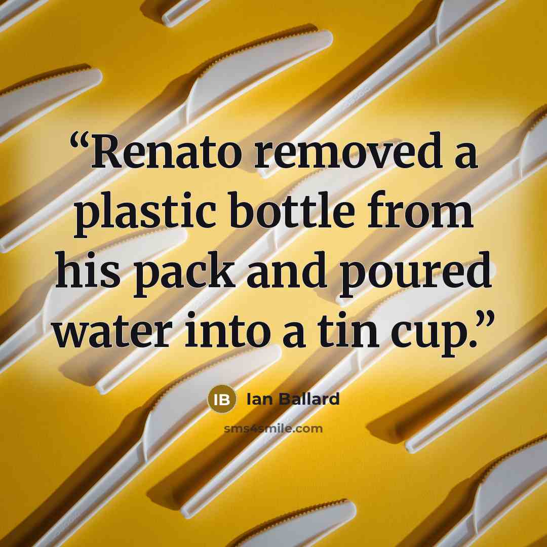 “Renato removed a plastic bottle from his pack and poured water into a tin cup.” quote by Ian Ballard