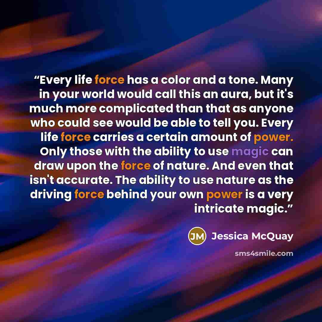 “Every life force has a color and a tone. Many in your world would call this an aura, but it's much more complicated than that as anyone who could see would be able to tell you. Every life force carries a certain amount of power. Only those with the ability to use magic can draw upon the force of…” quote by Jessica McQuay