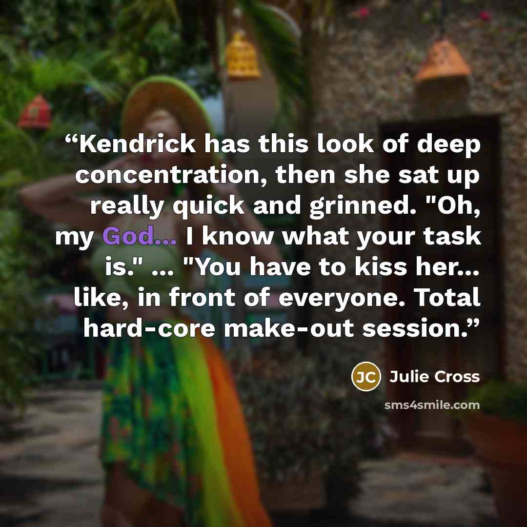 “Kendrick has this look of deep concentration, then she sat up really quick and grinned. "Oh, my God... I know what your task is." ... "You have to kiss her... like, in front of everyone. Total hard-core make-out session.” quote by Julie Cross