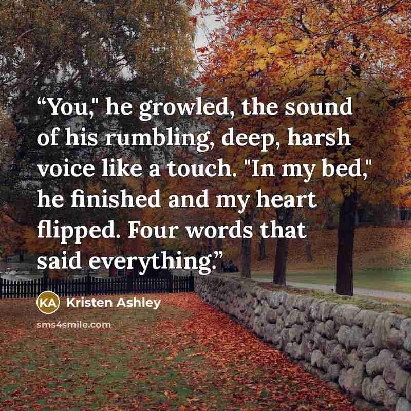 “You," he growled, the sound of his rumbling, deep, harsh voice like a touch. "In my bed," he finished and my heart flipped. Four words that said everything.” quote by Kristen Ashley