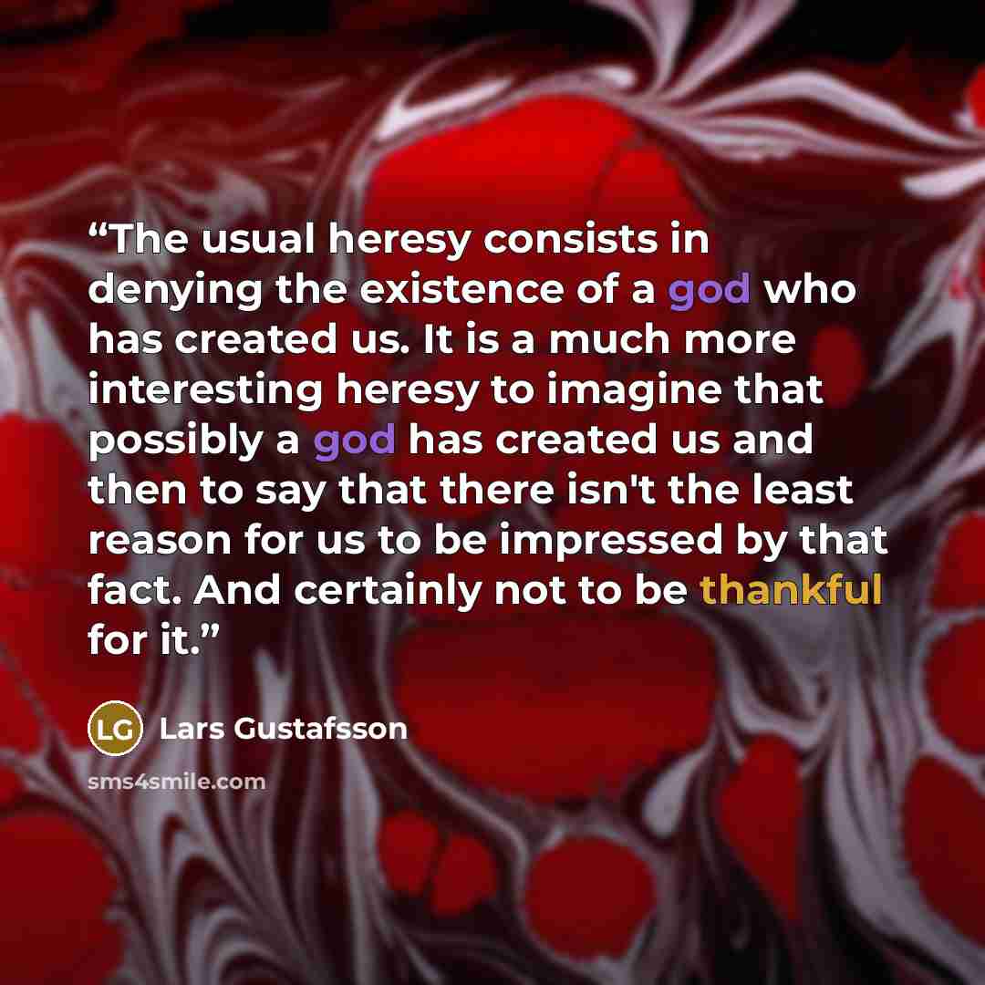 “The usual heresy consists in denying the existence of a god who has created us. It is a much more interesting heresy to imagine that possibly a god has created us and then to say that there isn't the least reason for us to be impressed by that fact. And certainly not to be thankful for it.” quote by Lars Gustafsson