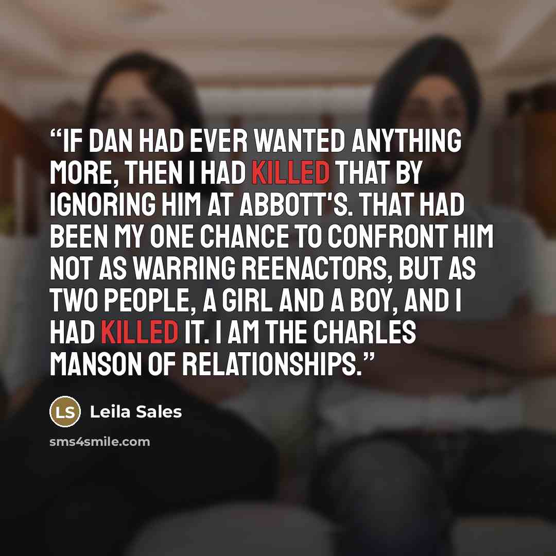 “If Dan had ever wanted anything more, then I had killed that by ignoring him at Abbott's. That had been my one chance to confront him not as warring reenactors, but as two people, a girl and a boy, and I had killed it. I am the Charles Manson of relationships.” quote by Leila Sales