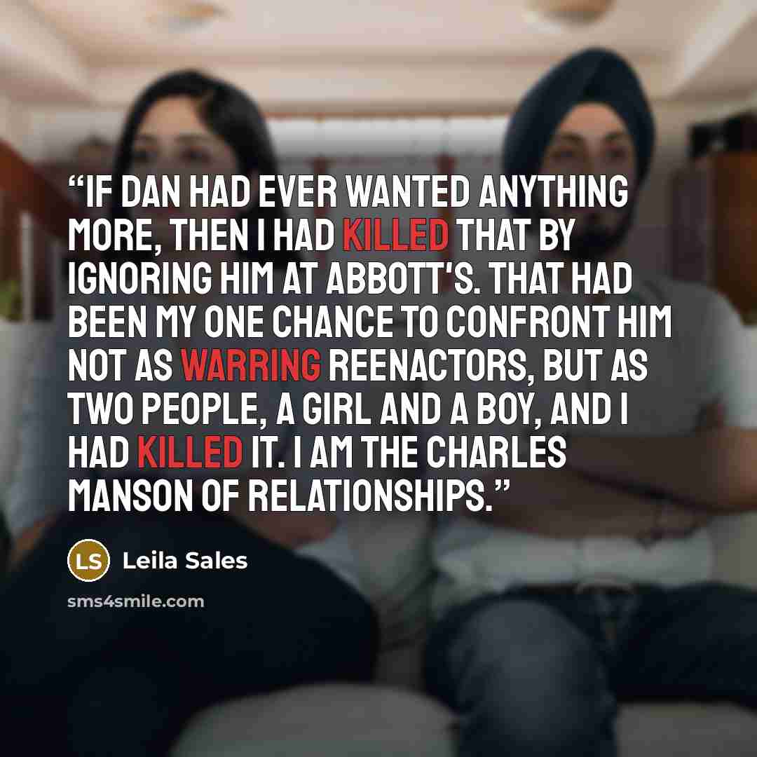 “If Dan had ever wanted anything more, then I had killed that by ignoring him at Abbott's. That had been my one chance to confront him not as warring reenactors, but as two people, a girl and a boy, and I had killed it. I am the Charles Manson of relationships.” quote by Leila Sales
