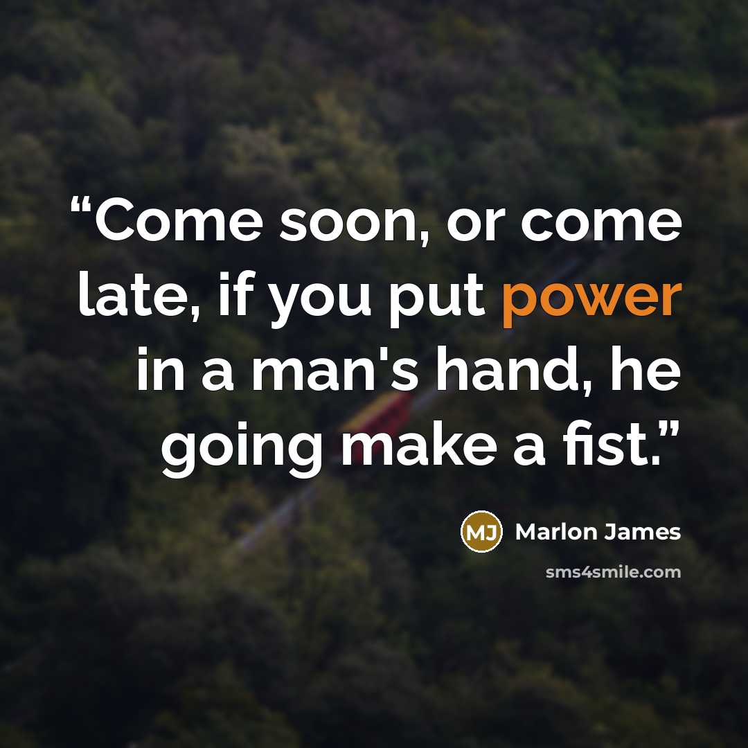 “Come soon, or come late, if you put power in a man's hand, he going make a fist.” quote by Marlon James