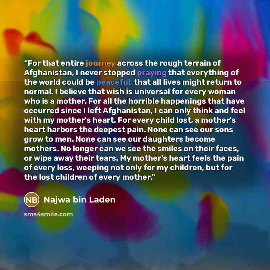 “For that entire journey across the rough terrain of Afghanistan, I never stopped praying that everything of the world could be peaceful, that all lives might return to normal. I believe that wish is universal for every woman who is a mother. For all the horrible happenings that have occurred since…” quote by Najwa bin Laden