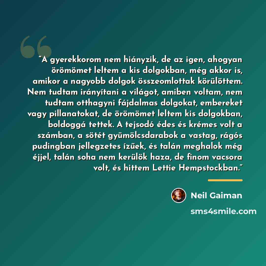 “A gyerekkorom nem hiányzik, de az igen, ahogyan örömömet leltem a kis dolgokban, még akkor is, amikor a nagyobb dolgok összeomlottak körülöttem. Nem tudtam irányítani a világot, amiben voltam, nem tudtam otthagyni fájdalmas dolgokat, embereket vagy pillanatokat, de örömömet leltem kis dolgokban…” quote by Neil Gaiman