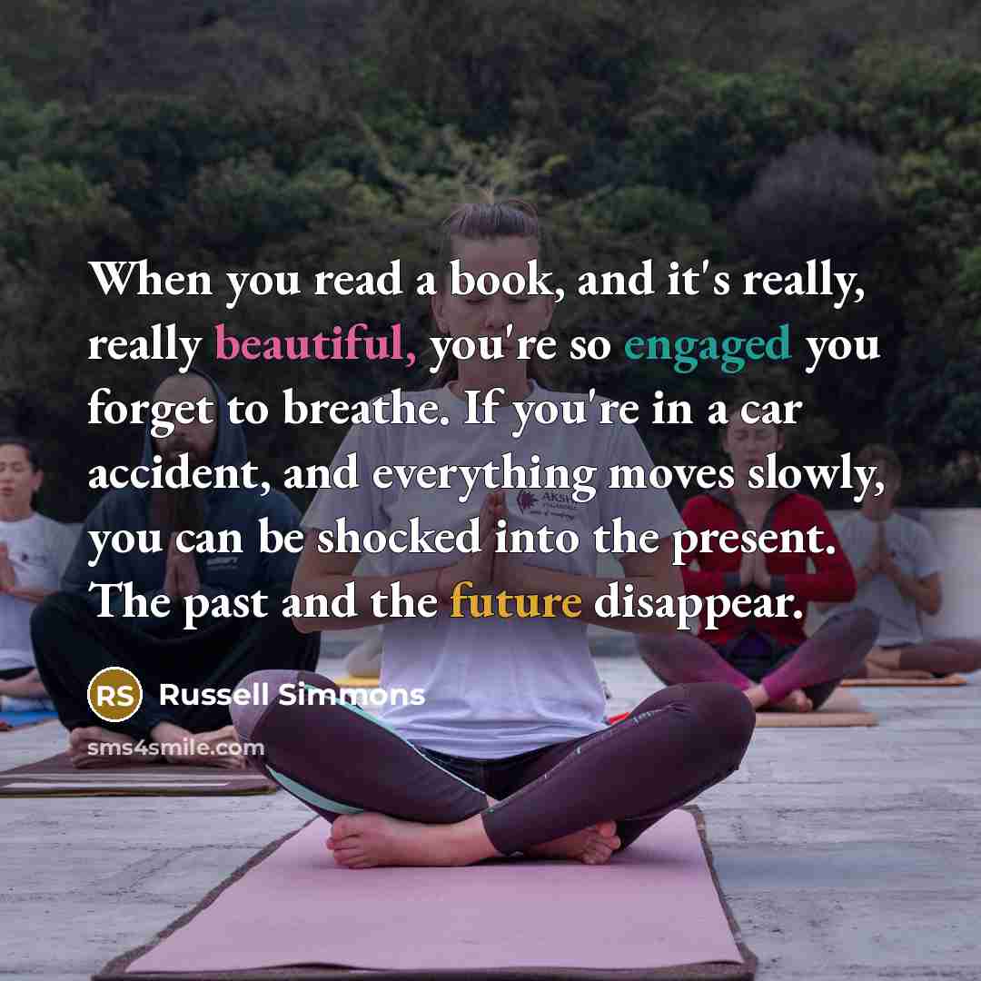 “When you read a book, and it's really, really beautiful, you're so engaged you forget to breathe. If you're in a car accident, and everything moves slowly, you can be shocked into the present. The past and the future disappear.” quote by Russell Simmons