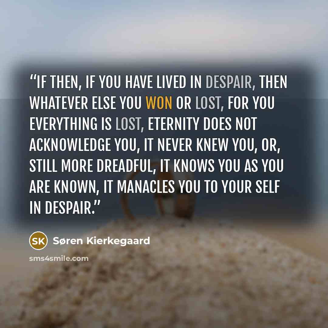 “If then, if you have lived in despair, then whatever else you won or lost, for you everything is lost, eternity does not acknowledge you, it never knew you, or, still more dreadful, it knows you as you are known, it manacles you to your self in despair.” quote by Søren Kierkegaard
