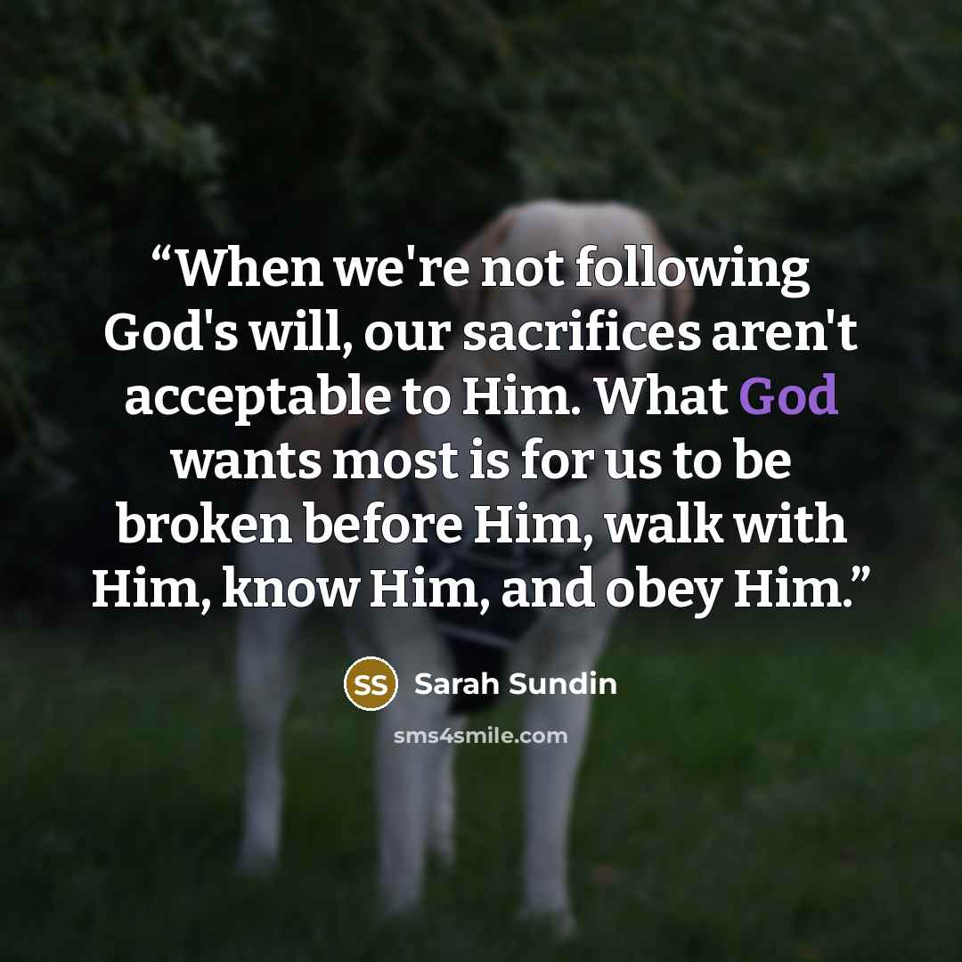 “When we're not following God's will, our sacrifices aren't acceptable to Him. What God wants most is for us to be broken before Him, walk with Him, know Him, and obey Him.” quote by Sarah Sundin