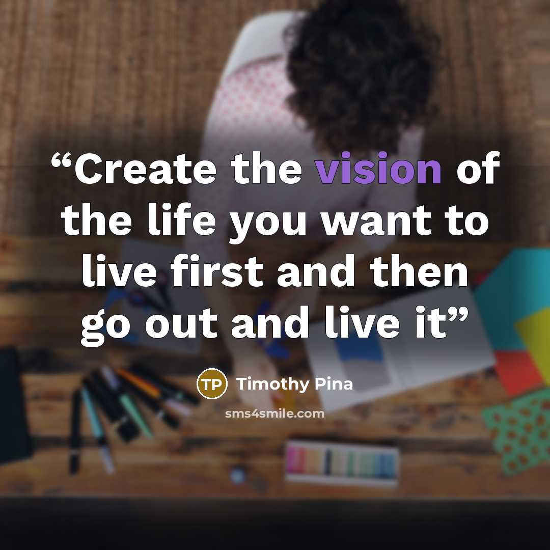 “Create the vision of the life you want to live first and then go out and live it” quote by Timothy Pina