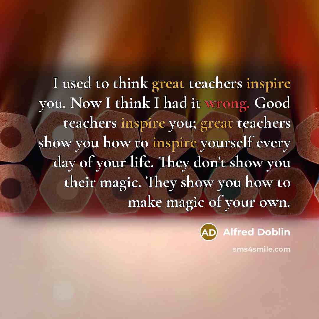 “I used to think great teachers inspire you. Now I think I had it wrong. Good teachers inspire you; great teachers show you how to inspire yourself every day of your life. They don't show you their magic. They show you how to make magic of your own.” quote by Alfred Doblin