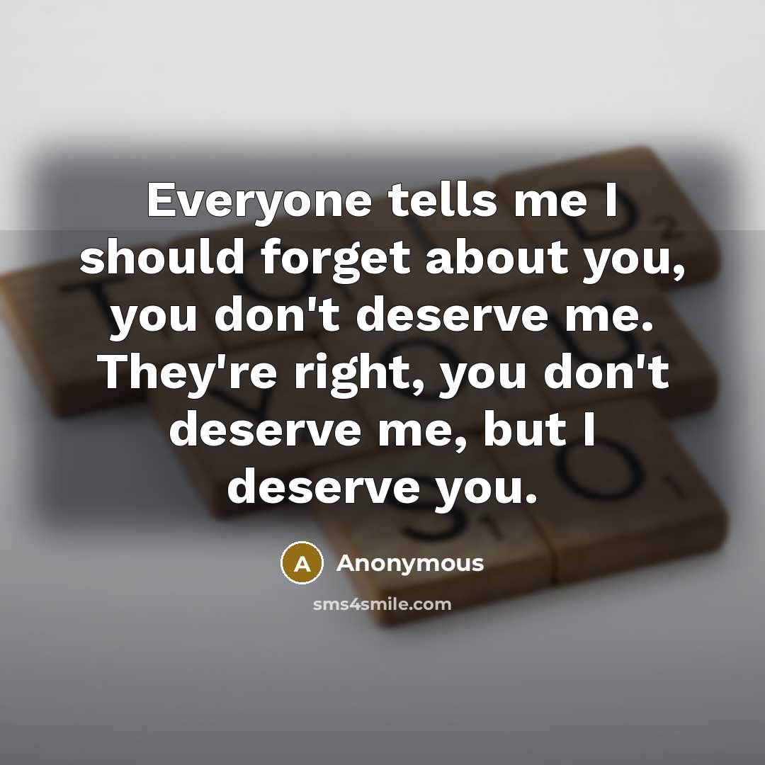 “Everyone tells me I should forget about you, you don't deserve me. They're right, you don't deserve me, but I deserve you.” quote by Anonymous