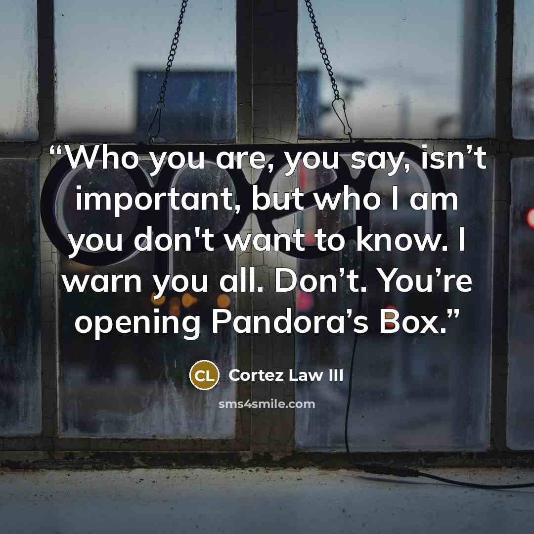 “Who you are, you say, isn’t important, but who I am you don't want to know. I warn you all. Don’t. You’re opening Pandora’s Box.” quote by Cortez Law III