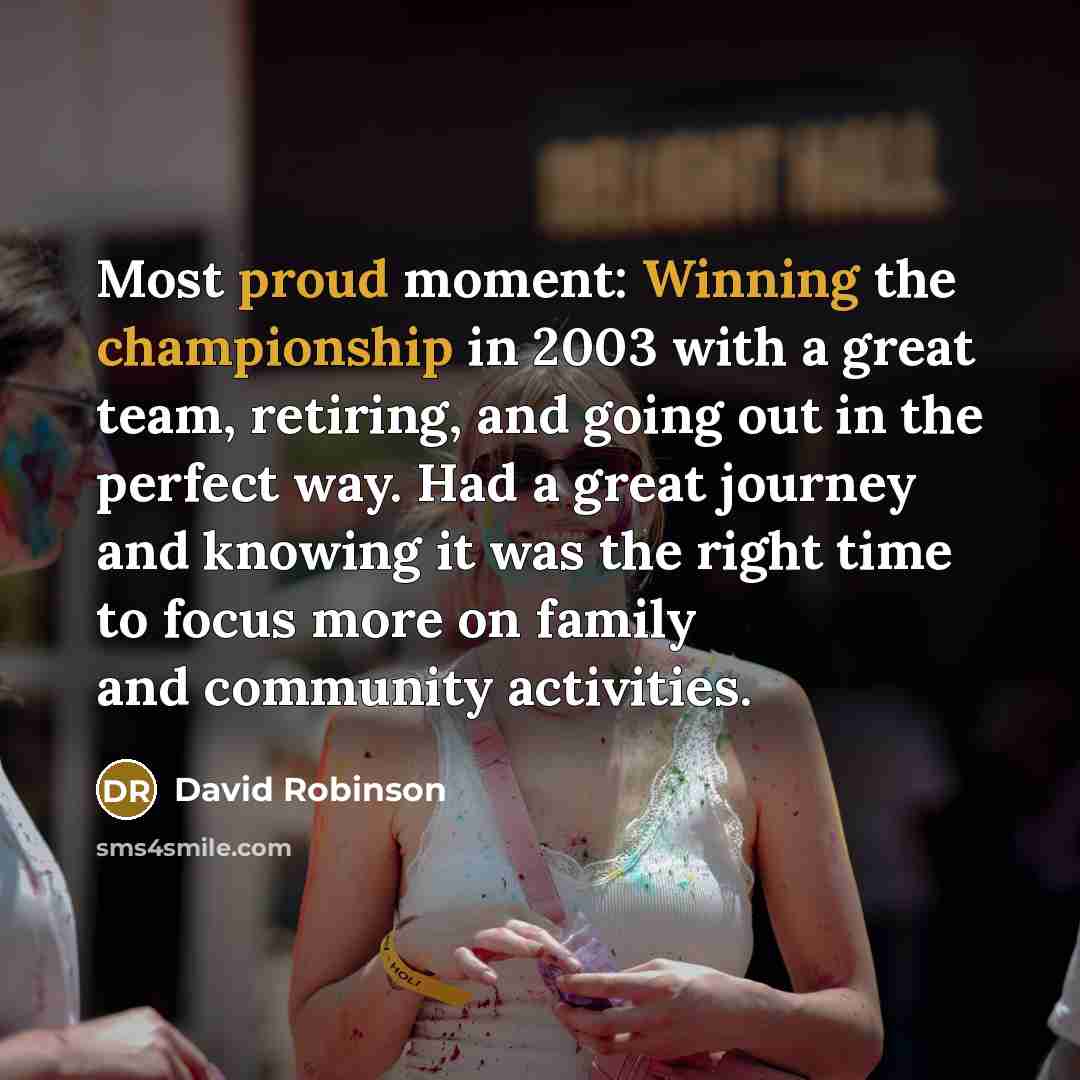 “Most proud moment: Winning the championship in 2003 with a great team, retiring, and going out in the perfect way. Had a great journey and knowing it was the right time to focus more on family and community activities.” quote by David Robinson