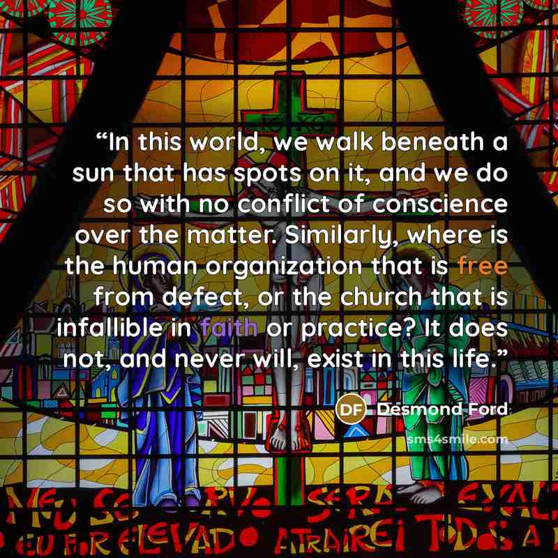“In this world, we walk beneath a sun that has spots on it, and we do so with no conflict of conscience over the matter. Similarly, where is the human organization that is free from defect, or the church that is infallible in faith or practice? It does not, and never will, exist in this life.” quote by Desmond Ford