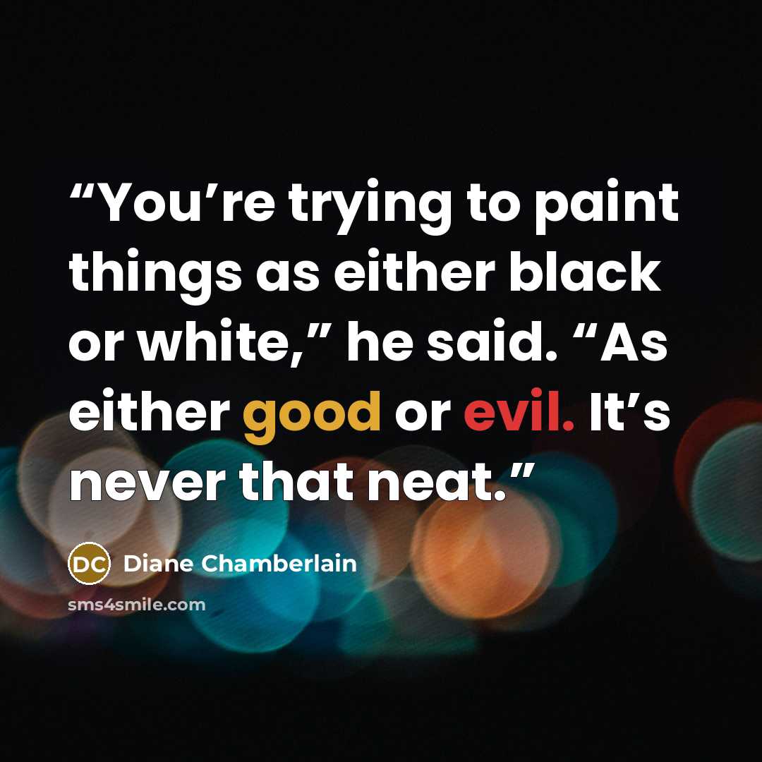 “You’re trying to paint things as either black or white,” he said. “As either good or evil. It’s never that neat.” quote by Diane Chamberlain