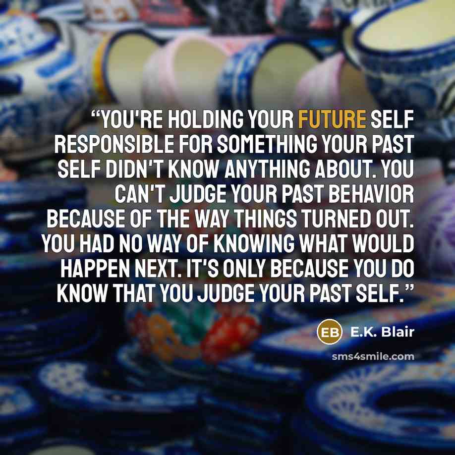 “You're holding your future self responsible for something your past self didn't know anything about. You can't judge your past behavior because of the way things turned out. You had no way of knowing what would happen next. It's only because you do know that you judge your past self.” quote by E.K. Blair
