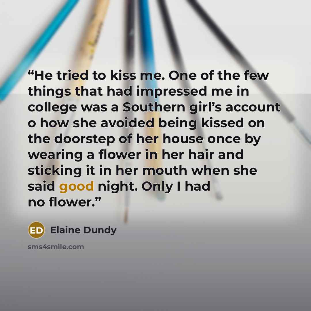 “He tried to kiss me. One of the few things that had impressed me in college was a Southern girl’s account o how she avoided being kissed on the doorstep of her house once by wearing a flower in her hair and sticking it in her mouth when she said good night. Only I had no flower.” quote by Elaine Dundy