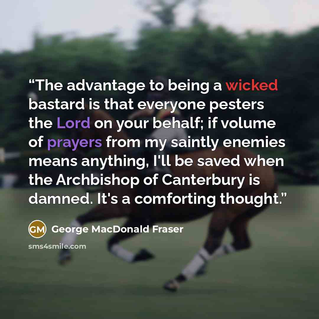 “The advantage to being a wicked bastard is that everyone pesters the Lord on your behalf; if volume of prayers from my saintly enemies means anything, I'll be saved when the Archbishop of Canterbury is damned. It's a comforting thought.” quote by George MacDonald Fraser