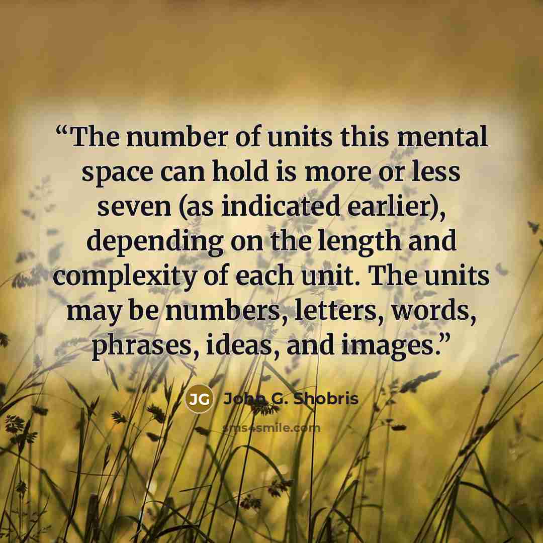 “The number of units this mental space can hold is more or less seven (as indicated earlier), depending on the length and complexity of each unit. The units may be numbers, letters, words, phrases, ideas, and images.” quote by John G. Shobris