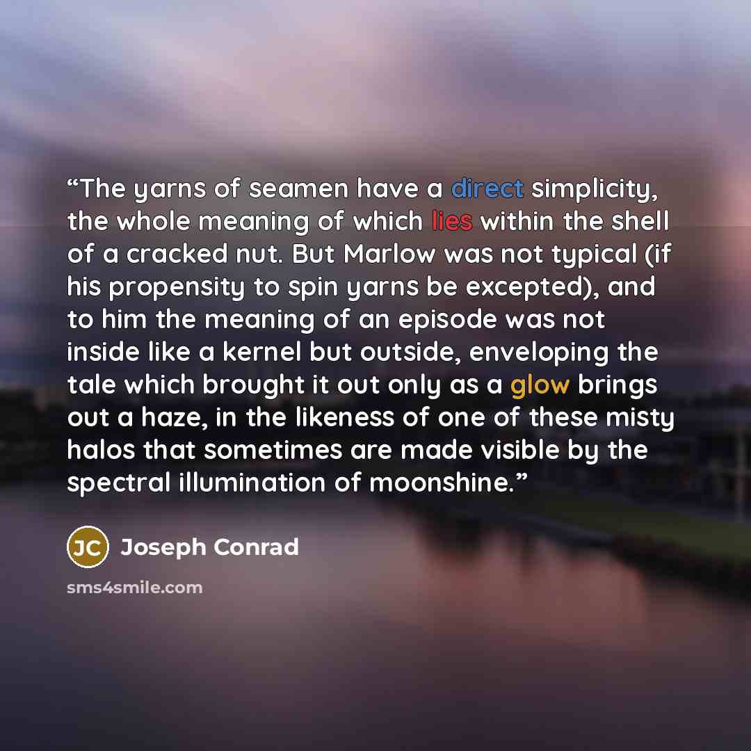 “The yarns of seamen have a direct simplicity, the whole meaning of which lies within the shell of a cracked nut. But Marlow was not typical (if his propensity to spin yarns be excepted), and to him the meaning of an episode was not inside like a kernel but outside, enveloping the tale which…” quote by Joseph Conrad