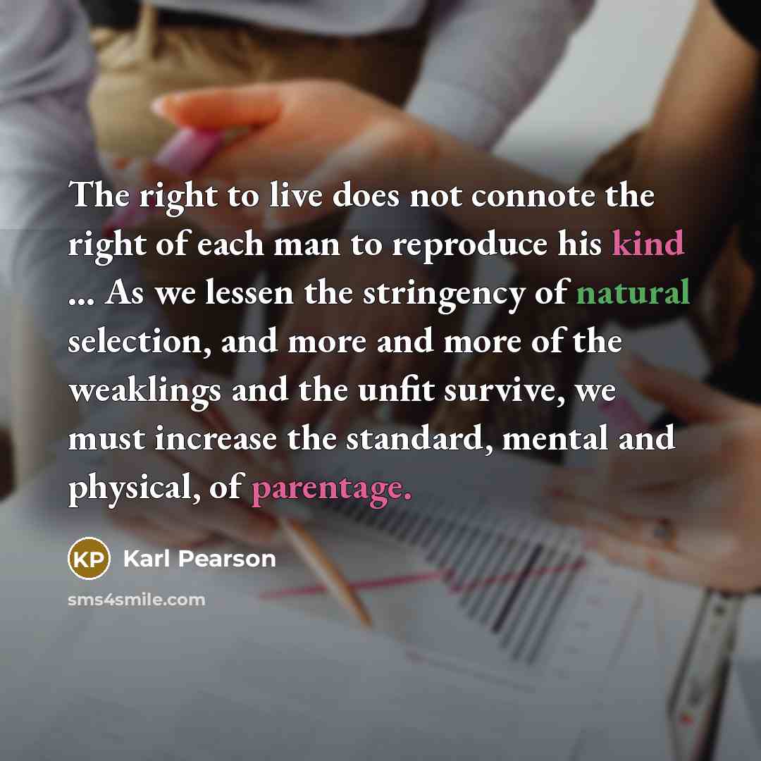 “The right to live does not connote the right of each man to reproduce his kind ... As we lessen the stringency of natural selection, and more and more of the weaklings and the unfit survive, we must increase the standard, mental and physical, of parentage.” quote by Karl Pearson