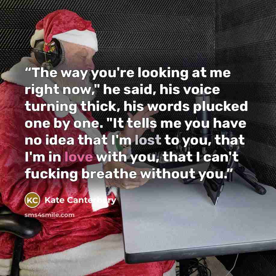 “The way you're looking at me right now," he said, his voice turning thick, his words plucked one by one. "It tells me you have no idea that I'm lost to you, that I'm in love with you, that I can't fucking breathe without you.” quote by Kate Canterbary
