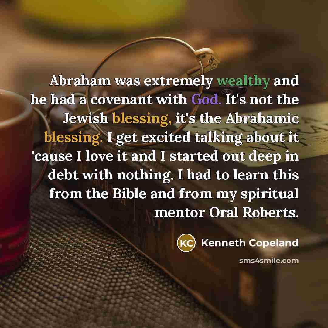 “Abraham was extremely wealthy and he had a covenant with God. It's not the Jewish blessing, it's the Abrahamic blessing. I get excited talking about it 'cause I love it and I started out deep in debt with nothing. I had to learn this from the Bible and from my spiritual mentor Oral Roberts.” quote by Kenneth Copeland