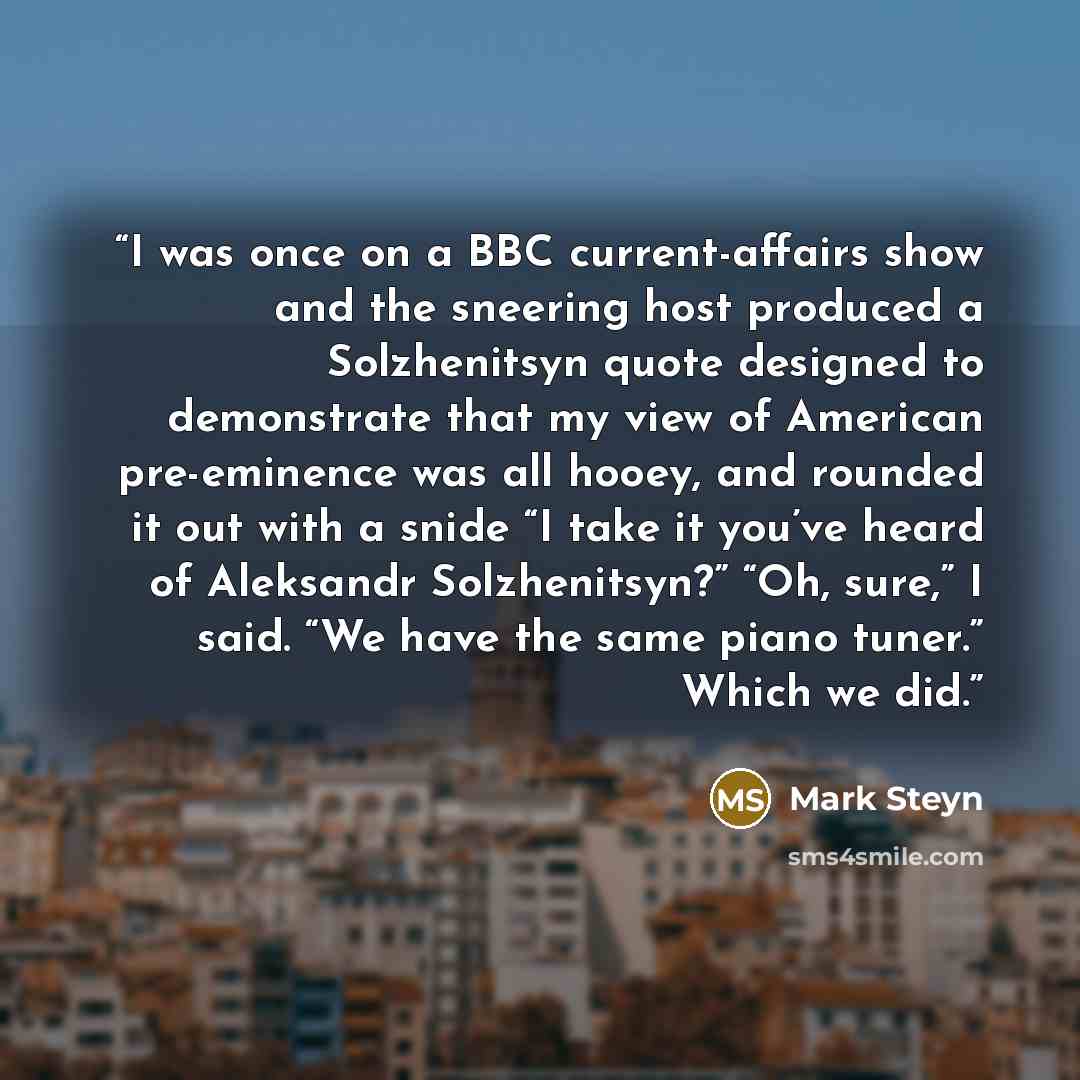 “I was once on a BBC current-affairs show and the sneering host produced a Solzhenitsyn quote designed to demonstrate that my view of American pre-eminence was all hooey, and rounded it out with a snide “I take it you’ve heard of Aleksandr Solzhenitsyn?” “Oh, sure,” I said. “We have the same piano…” quote by Mark Steyn