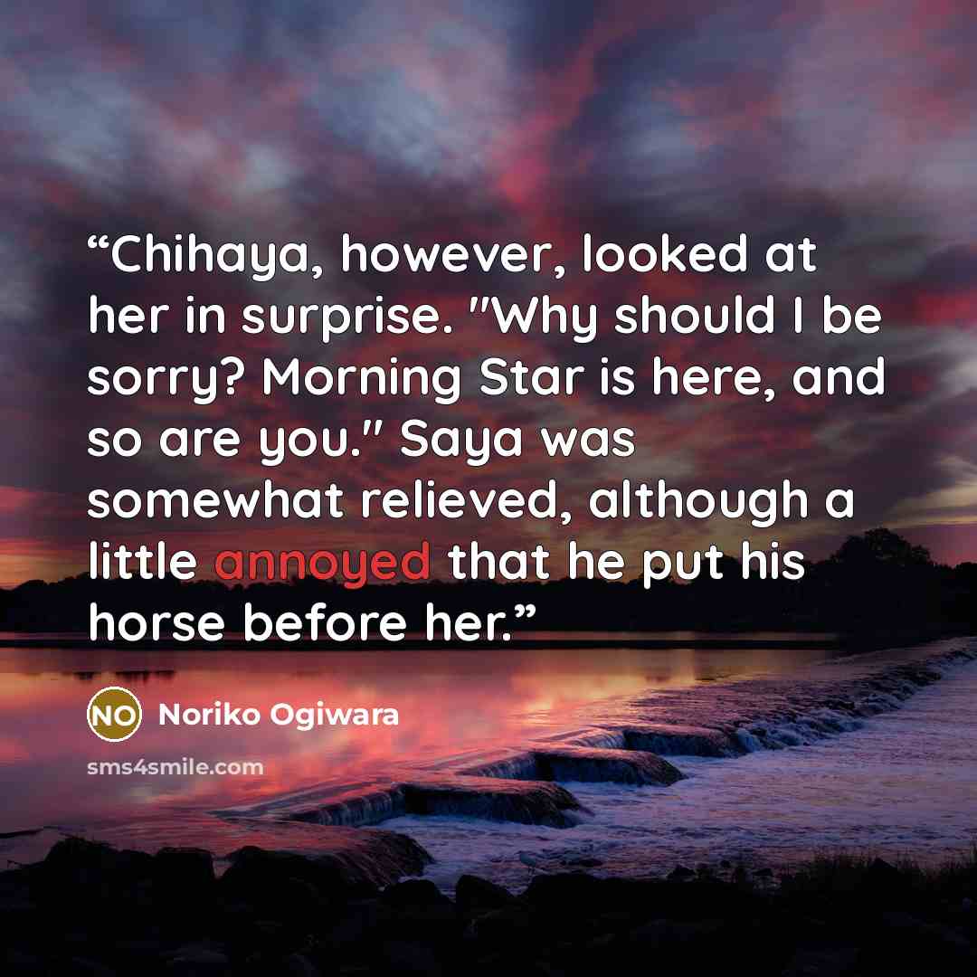 “Chihaya, however, looked at her in surprise. "Why should I be sorry? Morning Star is here, and so are you." Saya was somewhat relieved, although a little annoyed that he put his horse before her.” quote by Noriko Ogiwara