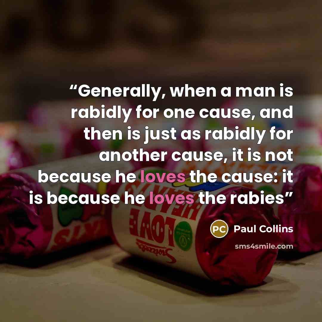 “Generally, when a man is rabidly for one cause, and then is just as rabidly for another cause, it is not because he loves the cause: it is because he loves the rabies” quote by Paul Collins