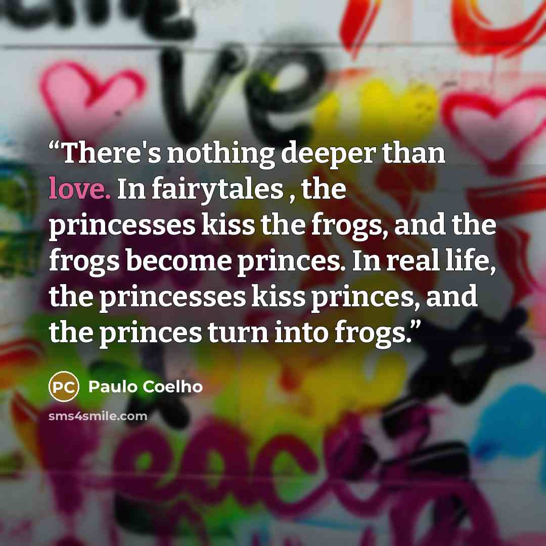 “There's nothing deeper than love. In fairytales , the princesses kiss the frogs, and the frogs become princes. In real life, the princesses kiss princes, and the princes turn into frogs.” quote by Paulo Coelho