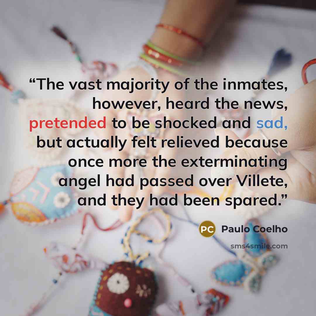 “The vast majority of the inmates, however, heard the news, pretended to be shocked and sad, but actually felt relieved because once more the exterminating angel had passed over Villete, and they had been spared.” quote by Paulo Coelho
