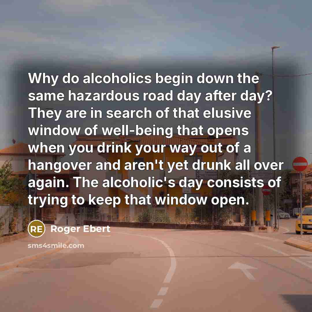 “Why do alcoholics begin down the same hazardous road day after day? They are in search of that elusive window of well-being that opens when you drink your way out of a hangover and aren't yet drunk all over again. The alcoholic's day consists of trying to keep that window open.” quote by Roger Ebert
