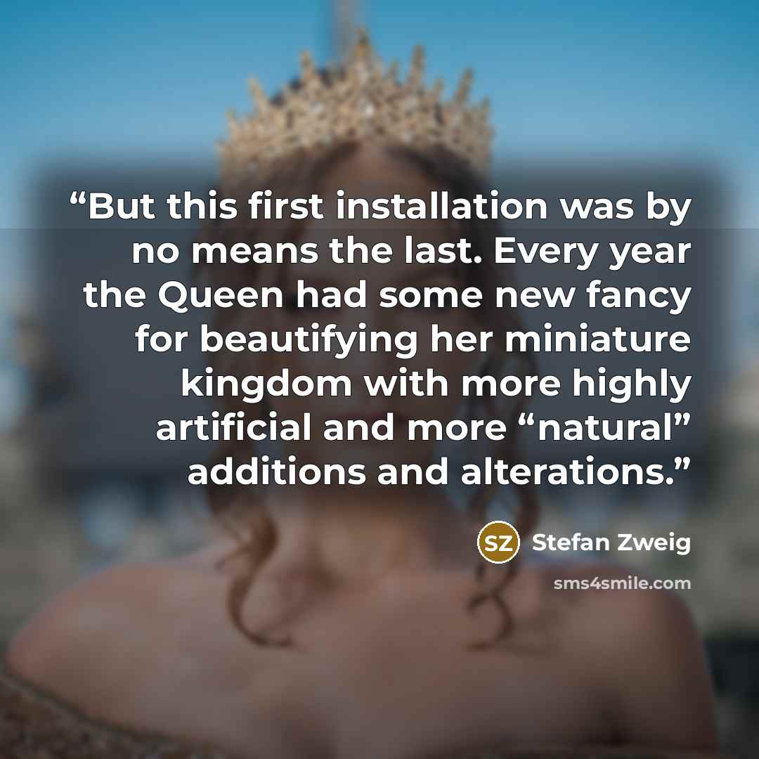 “But this first installation was by no means the last. Every year the Queen had some new fancy for beautifying her miniature kingdom with more highly artificial and more “natural” additions and alterations.” quote by Stefan Zweig