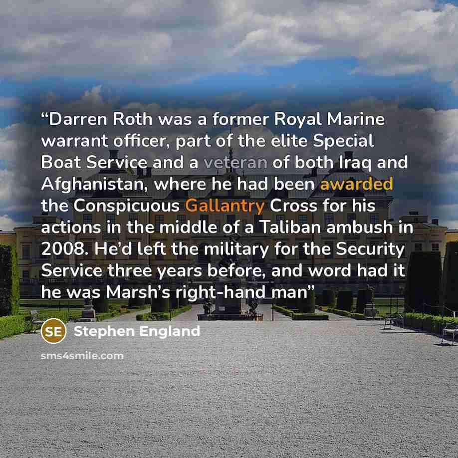 “Darren Roth was a former Royal Marine warrant officer, part of the elite Special Boat Service and a veteran of both Iraq and Afghanistan, where he had been awarded the Conspicuous Gallantry Cross for his actions in the middle of a Taliban ambush in 2008. He’d left the military for the Security…” quote by Stephen England