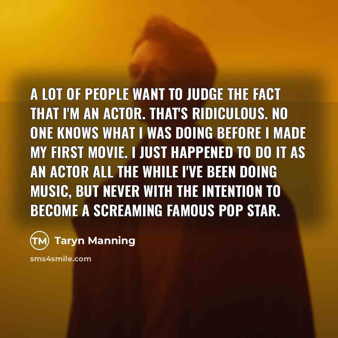 “A lot of people want to judge the fact that I'm an actor. That's ridiculous. No one knows what I was doing before I made my first movie. I just happened to do it as an actor all the while I've been doing music, but never with the intention to become a screaming famous pop star.” quote by Taryn Manning