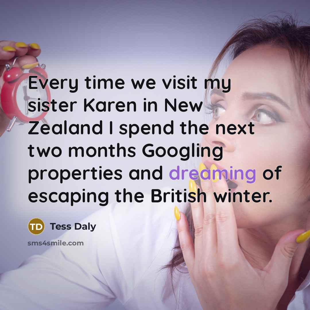 “Every time we visit my sister Karen in New Zealand I spend the next two months Googling properties and dreaming of escaping the British winter.” quote by Tess Daly