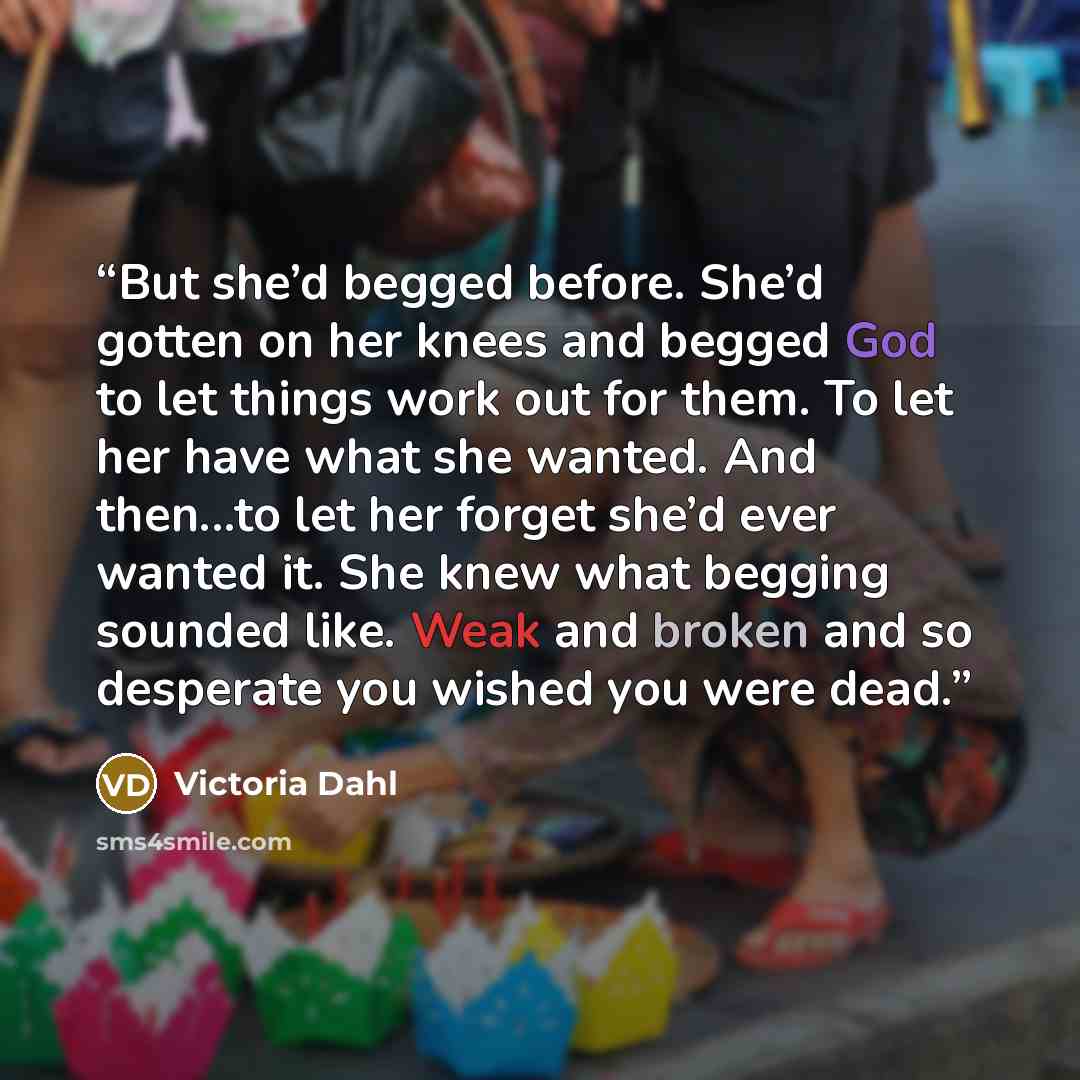 “But she’d begged before. She’d gotten on her knees and begged God to let things work out for them. To let her have what she wanted. And then...to let her forget she’d ever wanted it. She knew what begging sounded like. Weak and broken and so desperate you wished you were dead.” quote by Victoria Dahl