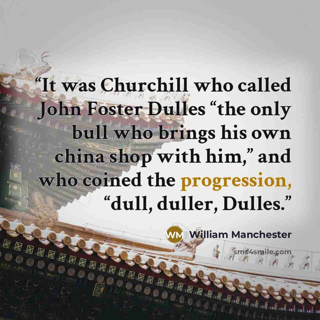 “It was Churchill who called John Foster Dulles “the only bull who brings his own china shop with him,” and who coined the progression, “dull, duller, Dulles.” quote by William Manchester