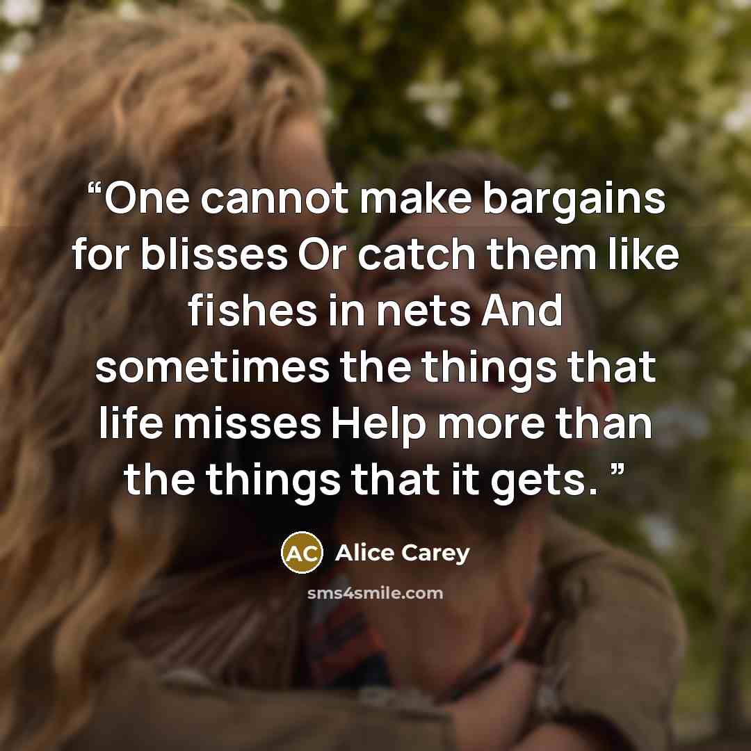 “One cannot make bargains for blisses Or catch them like fishes in nets And sometimes the things that life misses Help more than the things that it gets.” quote by Alice Carey