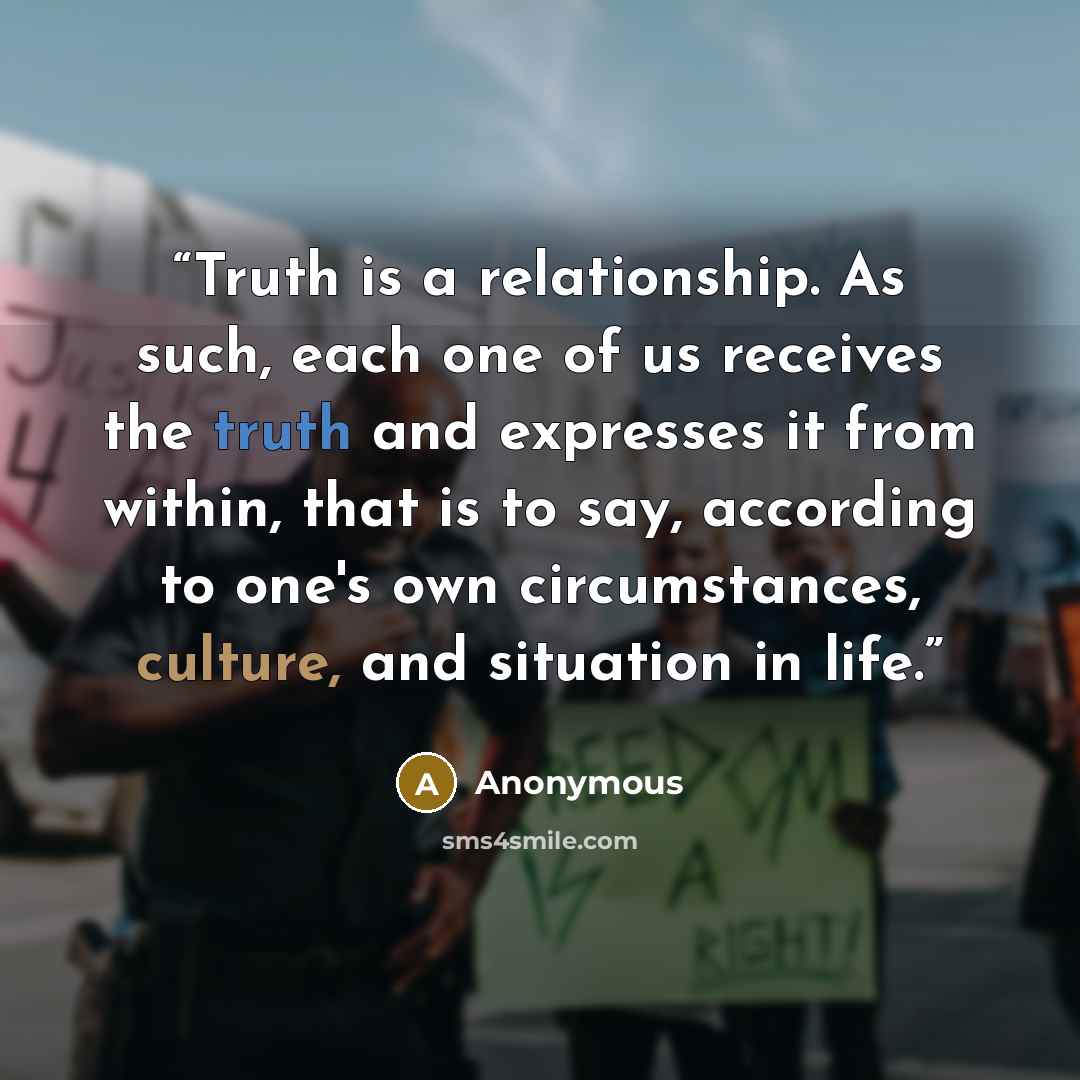 “Truth is a relationship. As such, each one of us receives the truth and expresses it from within, that is to say, according to one's own circumstances, culture, and situation in life.” quote by Anonymous