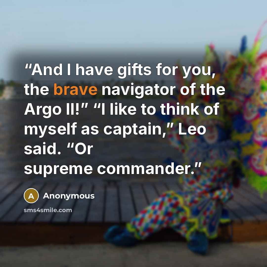 “And I have gifts for you, the brave navigator of the Argo II!” “I like to think of myself as captain,” Leo said. “Or supreme commander.” quote by Anonymous