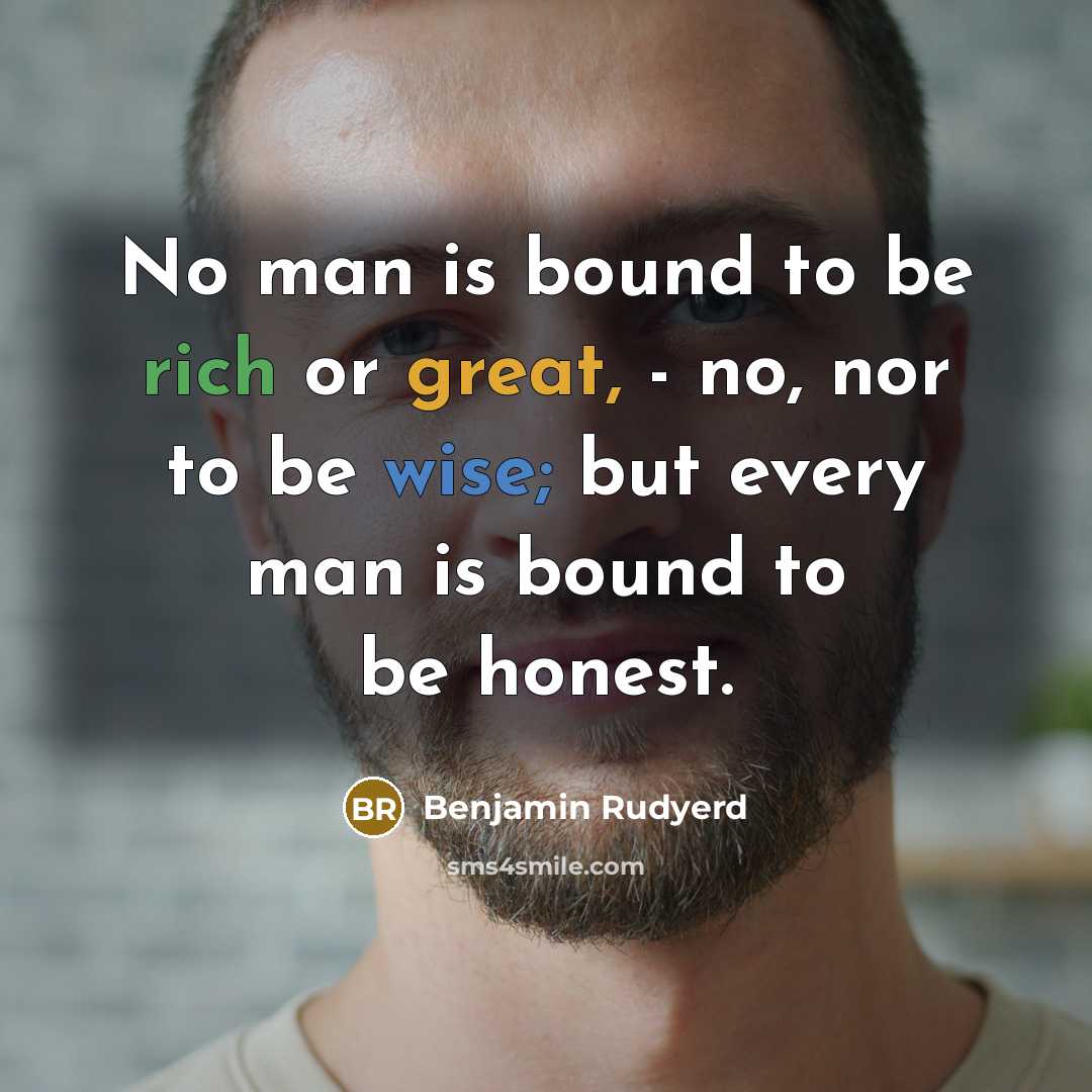 “No man is bound to be rich or great, - no, nor to be wise; but every man is bound to be honest.” quote by Benjamin Rudyerd